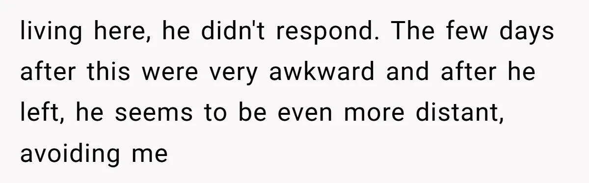 living here, he didn't respond. The few days after this were very awkward and after he left, he seems to be even more distant, avoiding me