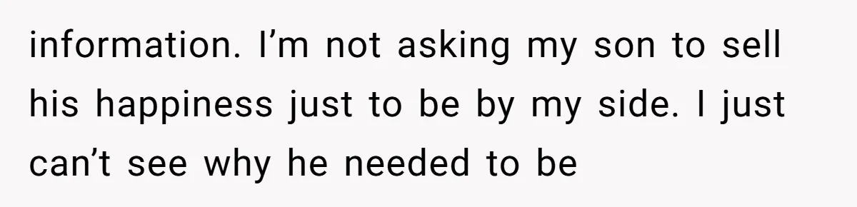 information. I’m not asking my son to sell his happiness just to be by my side. I just can’t see why he needed to be