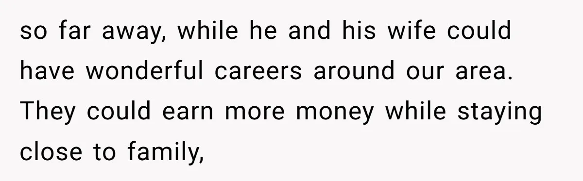 so far away, while he and his wife could have wonderful careers around our area. They could earn more money while staying close to family,