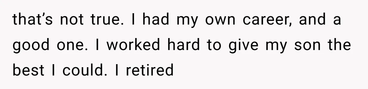 that’s not true. I had my own career, and a good one. I worked hard to give my son the best I could. I retired
