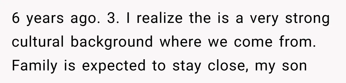 6 years ago. 3. I realize the is a very strong cultural background where we come from. Family is expected to stay close, my son