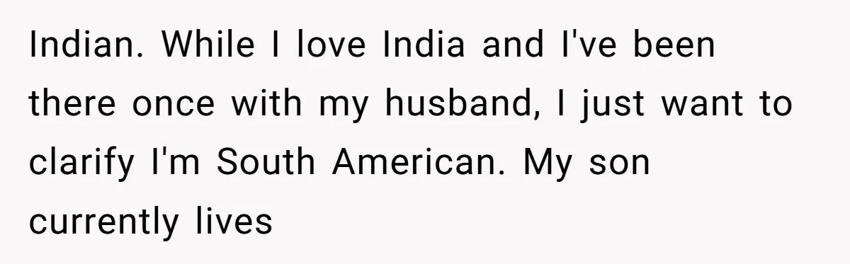 Indian. While I love India and I've been there once with my husband, I just want to clarify I'm South American. My son currently lives