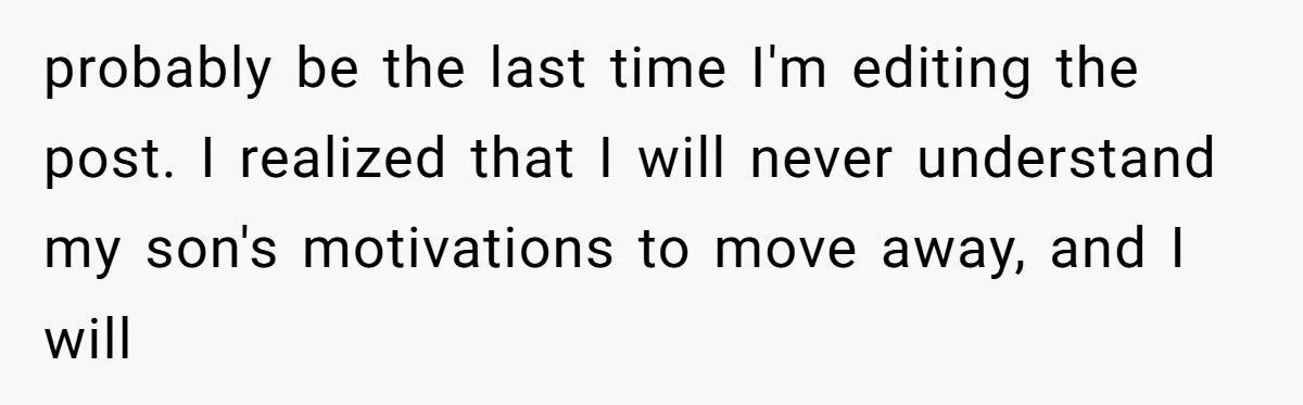 probably be the last time I'm editing the post. I realized that I will never understand my son's motivations to move away, and I will