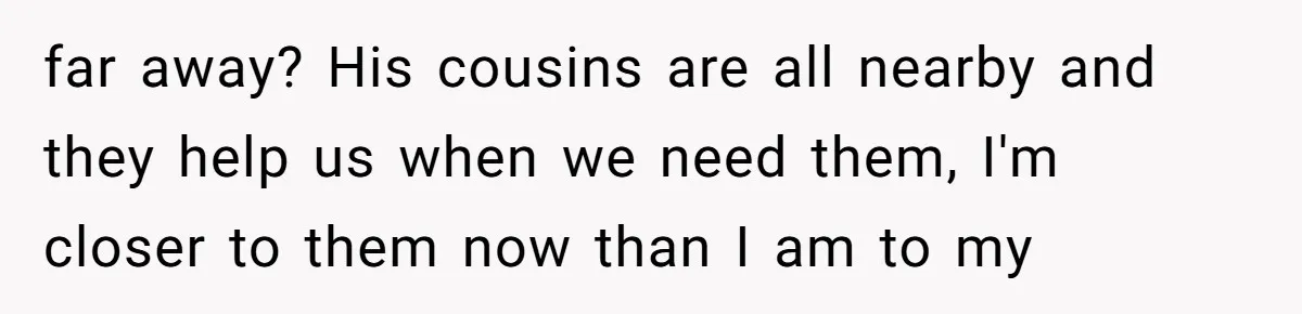 far away? His cousins are all nearby and they help us when we need them, I'm closer to them now than I am to my