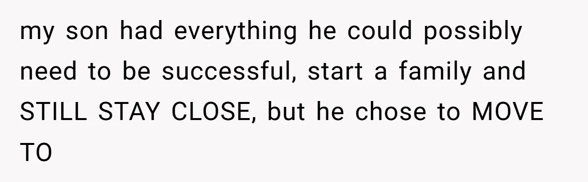 my son had everything he could possibly need to be successful, start a family and STILL STAY CLOSE, but he chose to MOVE TO