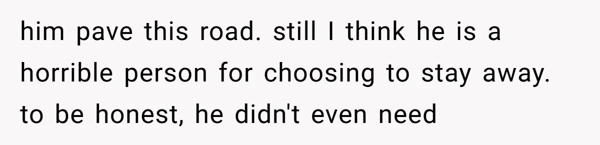 him pave this road. still I think he is a horrible person for choosing to stay away. to be honest, he didn't even need