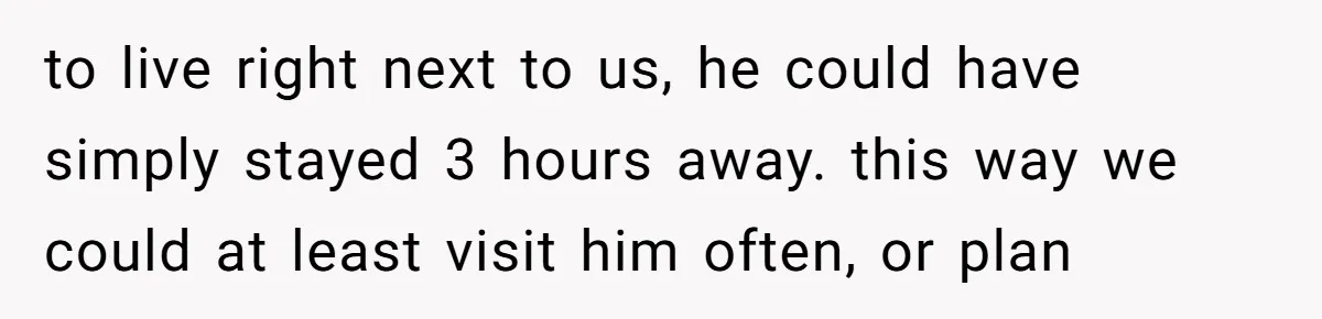 to live right next to us, he could have simply stayed 3 hours away. this way we could at least visit him often, or plan