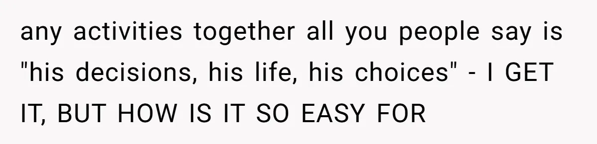 any activities together all you people say is "his decisions, his life, his choices" - I GET IT, BUT HOW IS IT SO EASY FOR
