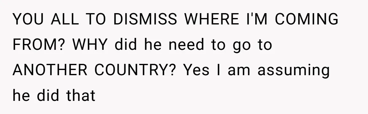 YOU ALL TO DISMISS WHERE I'M COMING FROM? WHY did he need to go to ANOTHER COUNTRY? Yes I am assuming he did that