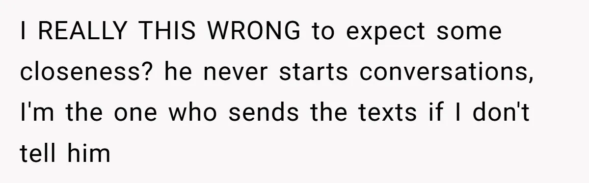I REALLY THIS WRONG to expect some closeness? he never starts conversations, I'm the one who sends the texts if I don't tell him