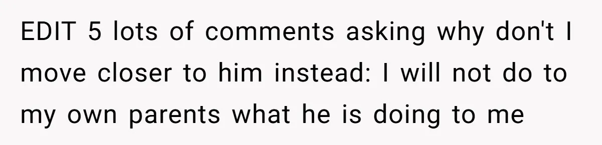 EDIT 5 lots of comments asking why don't I move closer to him instead: I will not do to my own parents what he is doing to me