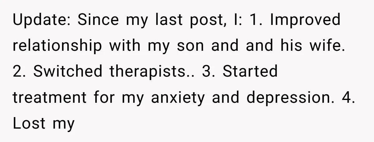 Update: Since my last post, I: 1. Improved relationship with my son and and his wife. 2. Switched therapists.. 3. Started treatment for my anxiety and depression. 4. Lost my