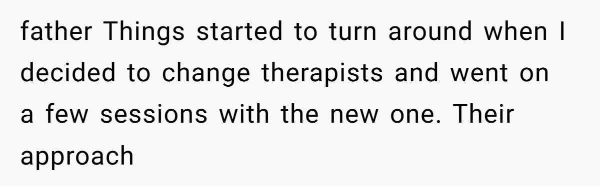 father Things started to turn around when I decided to change therapists and went on a few sessions with the new one. Their approach