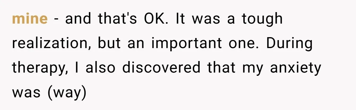 mine - and that's OK. It was a tough realization, but an important one. During therapy, I also discovered that my anxiety was (way)