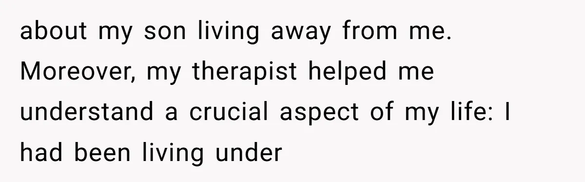 about my son living away from me. Moreover, my therapist helped me understand a crucial aspect of my life: I had been living under