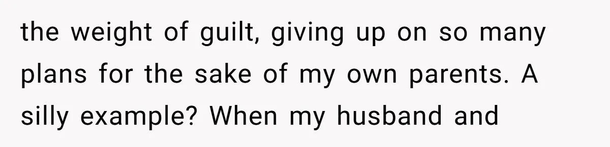 the weight of guilt, giving up on so many plans for the sake of my own parents. A silly example? When my husband and