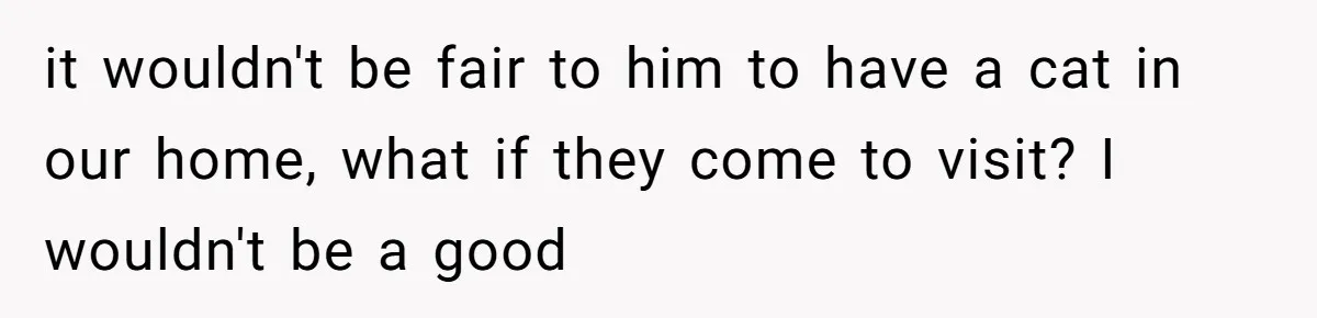 it wouldn't be fair to him to have a cat in our home, what if they come to visit? I wouldn't be a good