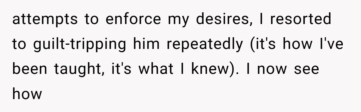 attempts to enforce my desires, I resorted to guilt-tripping him repeatedly (it's how I've been taught, it's what I knew). I now see how