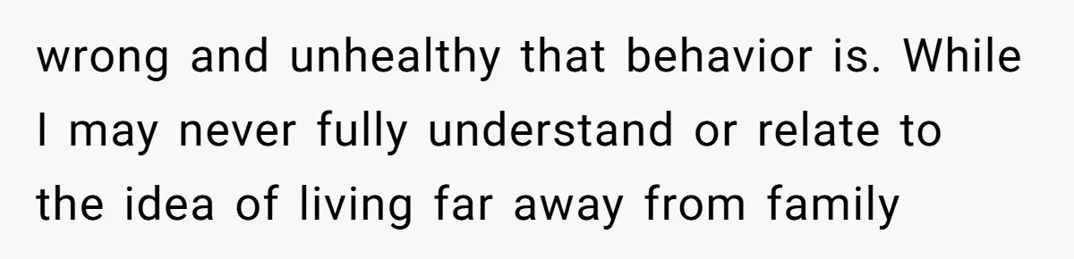 wrong and unhealthy that behavior is. While I may never fully understand or relate to the idea of living far away from family