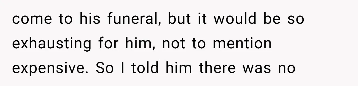come to his funeral, but it would be so exhausting for him, not to mention expensive. So I told him there was no