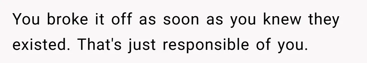 You broke it off as soon as you knew they existed. That's just responsible of you.