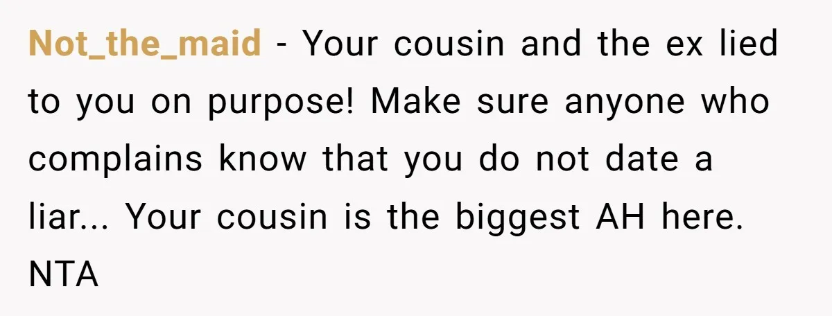 Not_the_maid − Your cousin and the ex lied to you on purpose! Make sure anyone who complains know that you do not date a liar... Your cousin is the biggest...