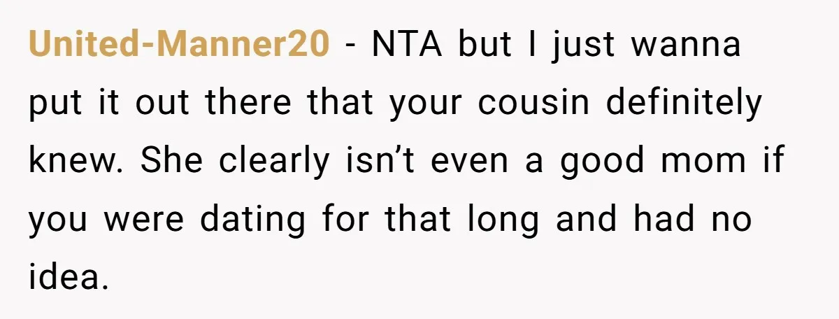 United-Manner20 − NTA but I just wanna put it out there that your cousin definitely knew. She clearly isn’t even a good mom if you were dating for that long...