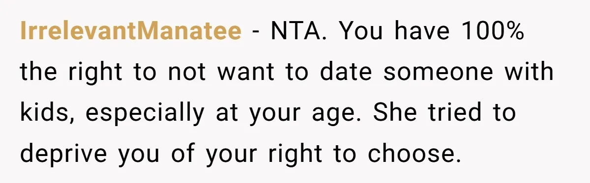 IrrelevantManatee − NTA. You have 100% the right to not want to date someone with kids, especially at your age. She tried to deprive you of your right to choose.