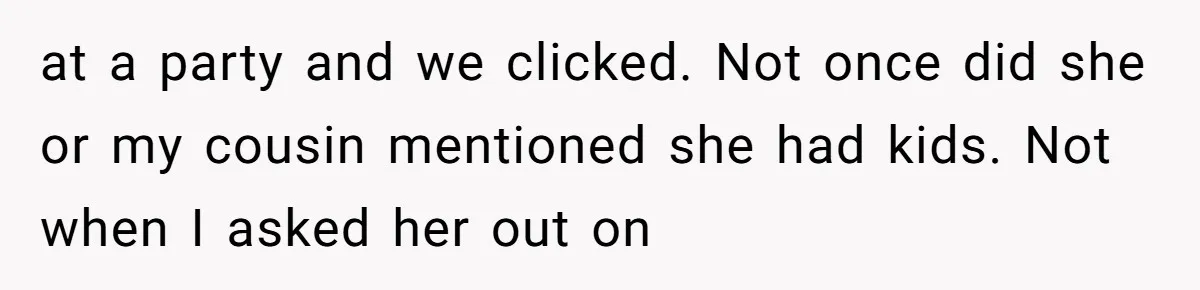 at a party and we clicked. Not once did she or my cousin mentioned she had kids. Not when I asked her out on