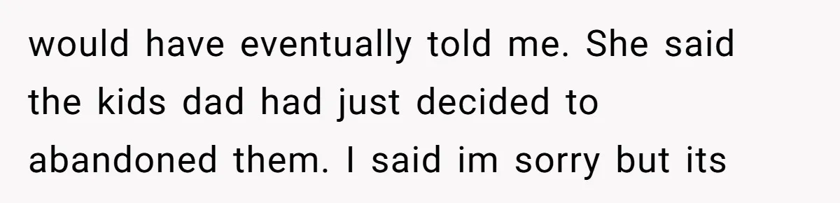 would have eventually told me. She said the kids dad had just decided to abandoned them. I said im sorry but its