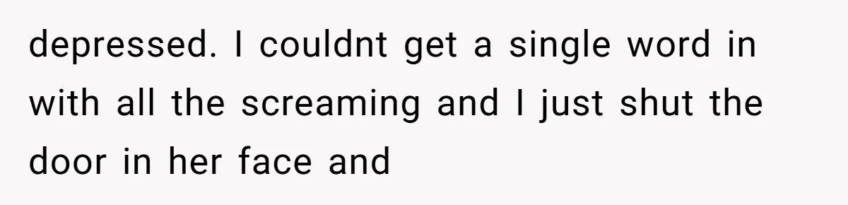 depressed. I couldnt get a single word in with all the screaming and I just shut the door in her face and
