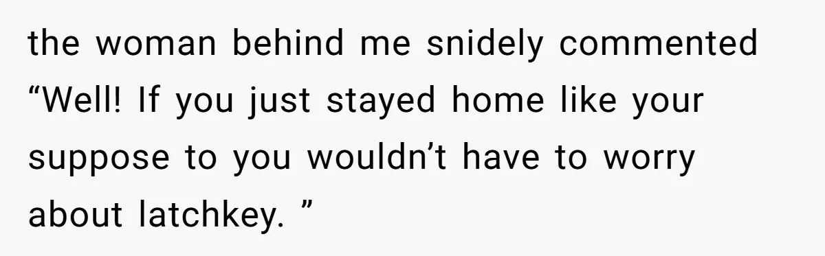 the woman behind me snidely commented “Well! If you just stayed home like your suppose to you wouldn’t have to worry about latchkey. ”