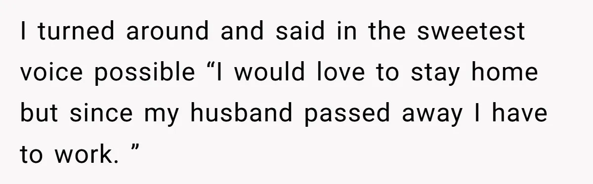 I turned around and said in the sweetest voice possible “I would love to stay home but since my husband passed away I have to work. ”
