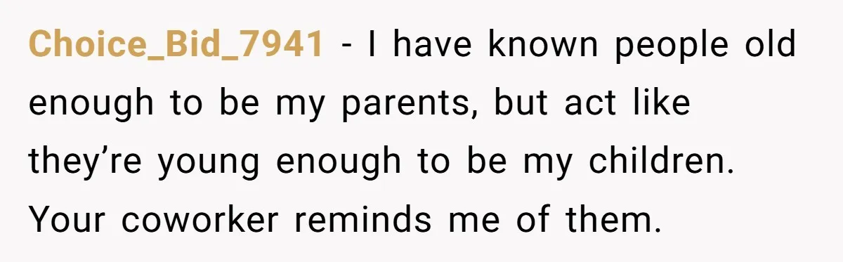 Choice_Bid_7941 − I have known people old enough to be my parents, but act like they’re young enough to be my children. Your coworker reminds me of them.