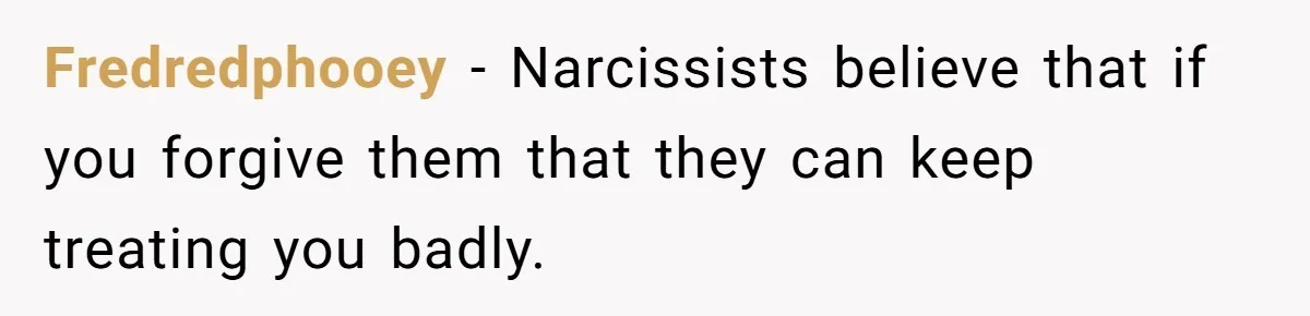 Fredredphooey − Narcissists believe that if you forgive them that they can keep treating you badly.