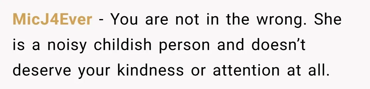 MicJ4Ever − You are not in the wrong. She is a noisy childish person and doesn’t deserve your kindness or attention at all.