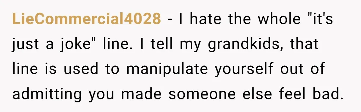 LieCommercial4028 − I hate the whole "it's just a joke" line. I tell my grandkids, that line is used to manipulate yourself out of admitting you made someone else feel...
