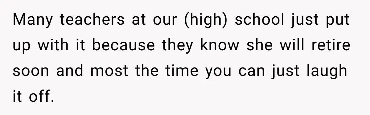 Many teachers at our (high) school just put up with it because they know she will retire soon and most the time you can just laugh it off.