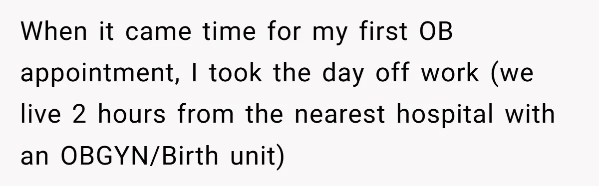 When it came time for my first OB appointment, I took the day off work (we live 2 hours from the nearest hospital with an OBGYN/Birth unit)