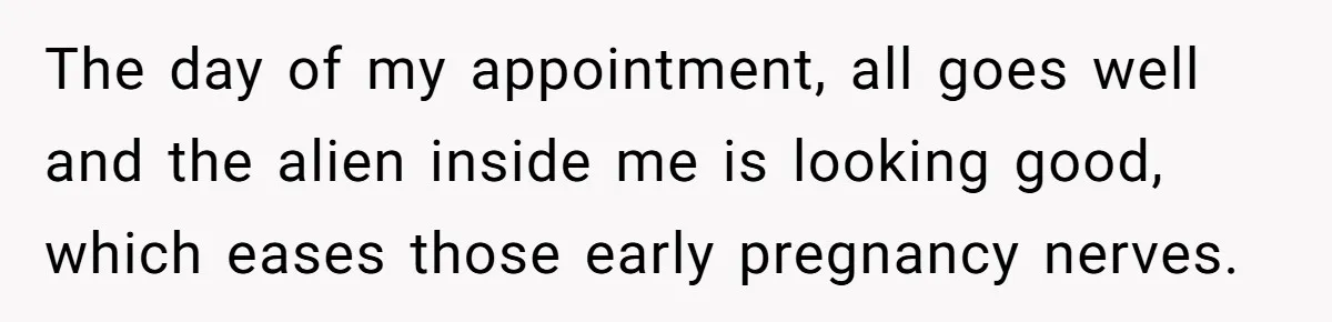 The day of my appointment, all goes well and the alien inside me is looking good, which eases those early pregnancy nerves.