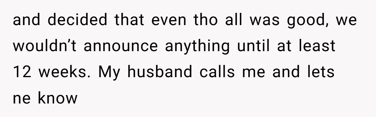 and decided that even tho all was good, we wouldn’t announce anything until at least 12 weeks. My husband calls me and lets ne know