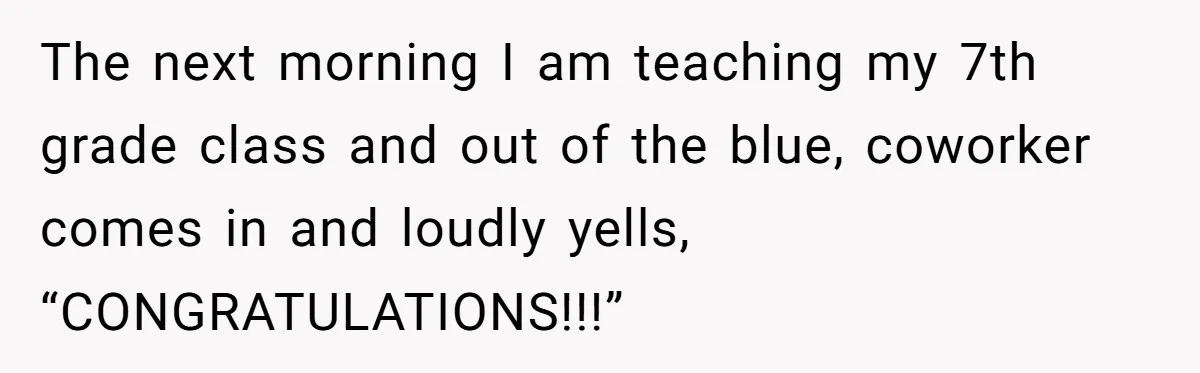 The next morning I am teaching my 7th grade class and out of the blue, coworker comes in and loudly yells, “CONGRATULATIONS!!!”