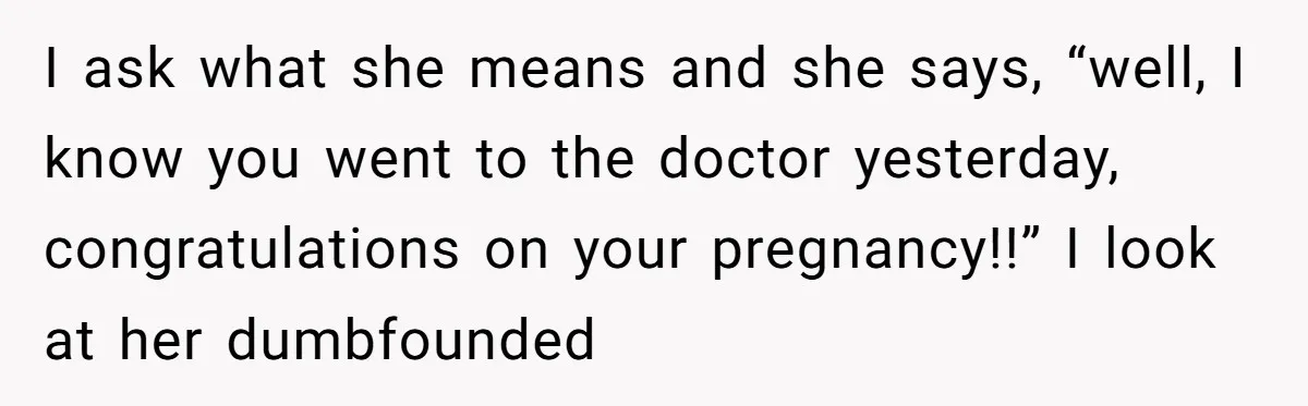 I ask what she means and she says, “well, I know you went to the doctor yesterday, congratulations on your pregnancy!!” I look at her dumbfounded