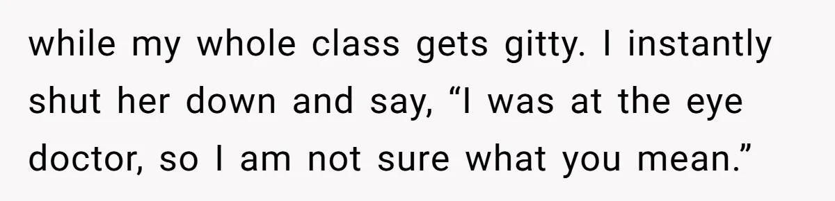 while my whole class gets gitty. I instantly shut her down and say, “I was at the eye doctor, so I am not sure what you mean.”