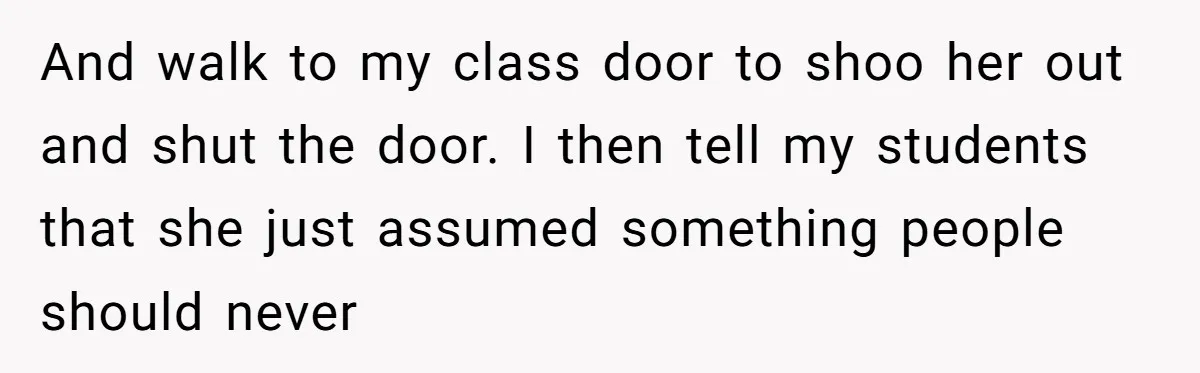 And walk to my class door to shoo her out and shut the door. I then tell my students that she just assumed something people should never