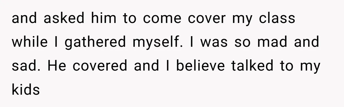 and asked him to come cover my class while I gathered myself. I was so mad and sad. He covered and I believe talked to my kids