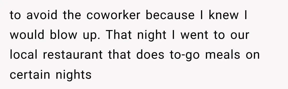 to avoid the coworker because I knew I would blow up. That night I went to our local restaurant that does to-go meals on certain nights