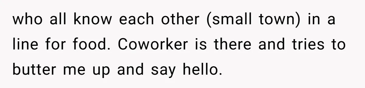 who all know each other (small town) in a line for food. Coworker is there and tries to butter me up and say hello.