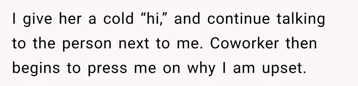 I give her a cold “hi,” and continue talking to the person next to me. Coworker then begins to press me on why I am upset.