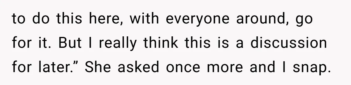 to do this here, with everyone around, go for it. But I really think this is a discussion for later.” She asked once more and I snap.